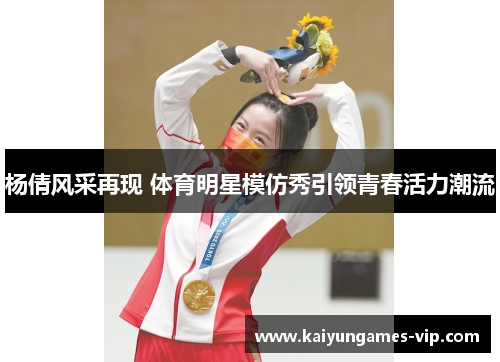 杨倩风采再现 体育明星模仿秀引领青春活力潮流